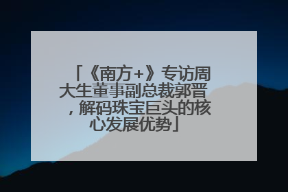 《南方+》专访周大生董事副总裁郭晋，解码珠宝巨头的核心发展优势