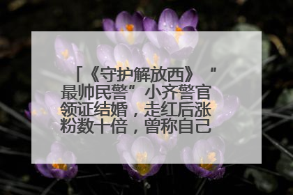 《守护解放西》“最帅民警”小齐警官领证结婚，走红后涨粉数十倍，曾称自己只是普通人