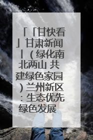 「甘快看」甘肃新闻丨（绿化南北两山 共建绿色家园）兰州新区：生态优先绿色发展 打造生态环保示范区