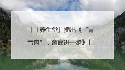 「养生堂」播出《“胃亏肉”，离癌进一步》