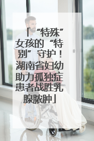 “特殊”女孩的“特别”守护！湖南省妇幼助力孤独症患者战胜乳腺脓肿