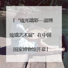 “琉光璃彩—淄博琉璃艺术展”在中国国家博物馆开幕