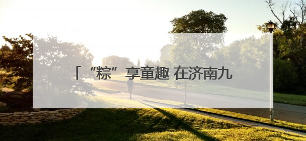 “粽”享童趣 在济南九如山感受双节野趣玩法