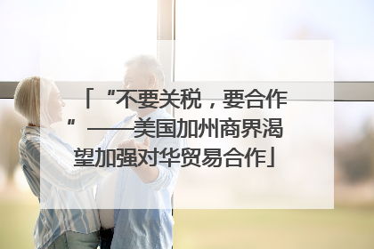 “不要关税，要合作”——美国加州商界渴望加强对华贸易合作