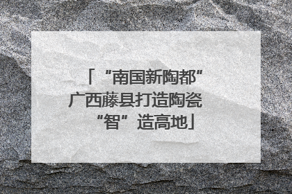 “南国新陶都”广西藤县打造陶瓷“智”造高地