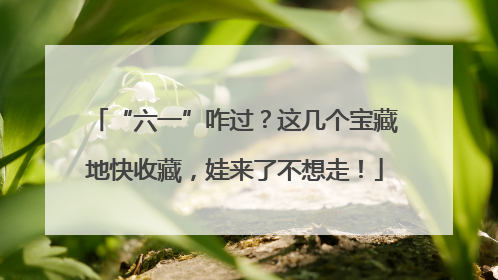 “六一”咋过？这几个宝藏地快收藏，娃来了不想走！