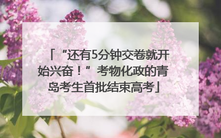 “还有5分钟交卷就开始兴奋！”考物化政的青岛考生首批结束高考