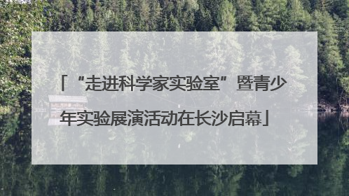 “走进科学家实验室”暨青少年实验展演活动在长沙启幕