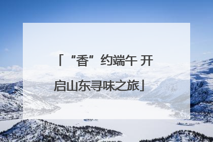 “香”约端午 开启山东寻味之旅