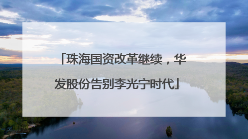 珠海国资改革继续，华发股份告别李光宁时代