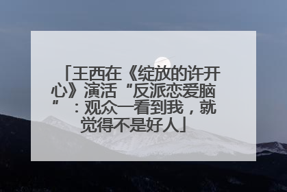 王西在《绽放的许开心》演活“反派恋爱脑”：观众一看到我，就觉得不是好人