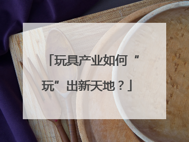 玩具产业如何“玩”出新天地？
