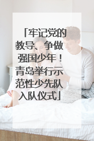 牢记党的教导、争做强国少年！青岛举行示范性少先队入队仪式