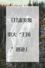 甘肃发现重大“王国”遗迹