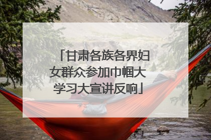 甘肃各族各界妇女群众参加巾帼大学习大宣讲反响