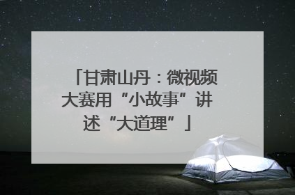 甘肃山丹：微视频大赛用“小故事”讲述“大道理”
