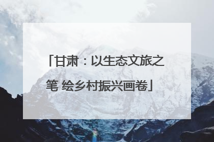 甘肃：以生态文旅之笔 绘乡村振兴画卷