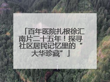 百年医院扎根徐汇南片二十五年！探寻社区居民记忆里的“大华珍藏”