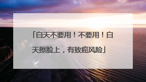 白天不要用！不要用！白天擦脸上，有致癌风险