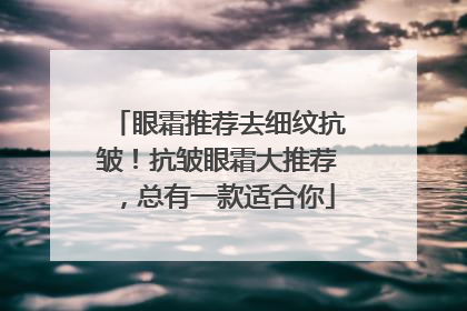 眼霜推荐去细纹抗皱！抗皱眼霜大推荐，总有一款适合你