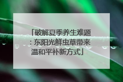 破解夏季养生难题：东阳光鲜虫草带来温和平补新方式