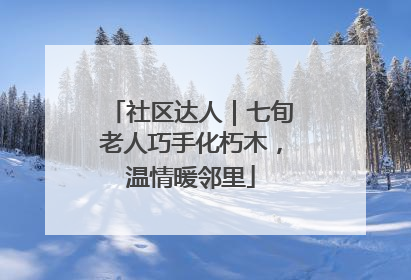 社区达人｜七旬老人巧手化朽木，温情暖邻里