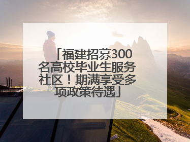 福建招募300名高校毕业生服务社区！期满享受多项政策待遇