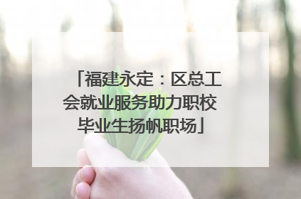 福建永定：区总工会就业服务助力职校毕业生扬帆职场