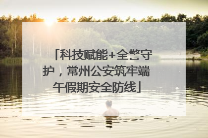 科技赋能+全警守护，常州公安筑牢端午假期安全防线