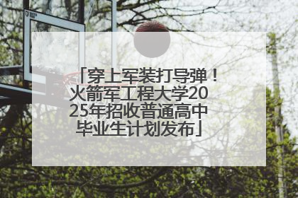 穿上军装打导弹！火箭军工程大学2025年招收普通高中毕业生计划发布