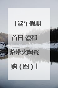 端午假期首日 瓷都游带火陶瓷购（图）
