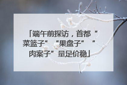 端午前探访，首都“菜篮子”“果盘子”“肉案子”量足价稳