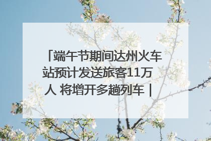 端午节期间达州火车站预计发送旅客11万人 将增开多趟列车｜网络中国节·端午