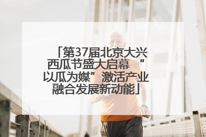 第37届北京大兴西瓜节盛大启幕 “以瓜为媒”激活产业融合发展新动能