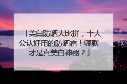 美白防晒大比拼，十大公认好用的防晒霜！哪款才是真美白神器？