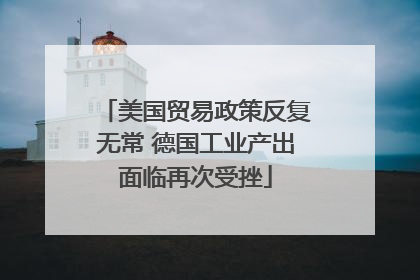 美国贸易政策反复无常 德国工业产出面临再次受挫