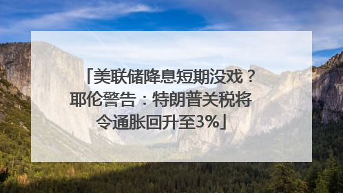 美联储降息短期没戏？耶伦警告：特朗普关税将令通胀回升至3%