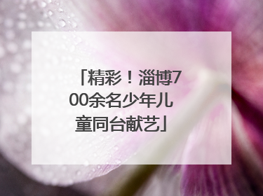 精彩！淄博700余名少年儿童同台献艺