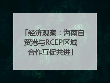 经济观察：海南自贸港与RCEP区域合作互促共进