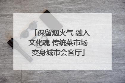 保留烟火气 融入文化魂 传统菜市场变身城市会客厅
