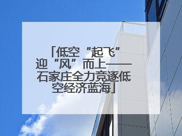 低空“起飞” 迎“风”而上——石家庄全力竞逐低空经济蓝海