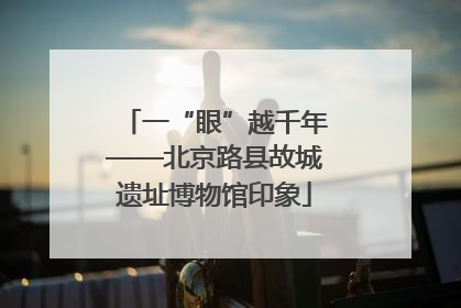 一“眼”越千年——北京路县故城遗址博物馆印象