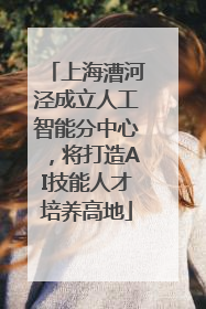 上海漕河泾成立人工智能分中心，将打造AI技能人才培养高地