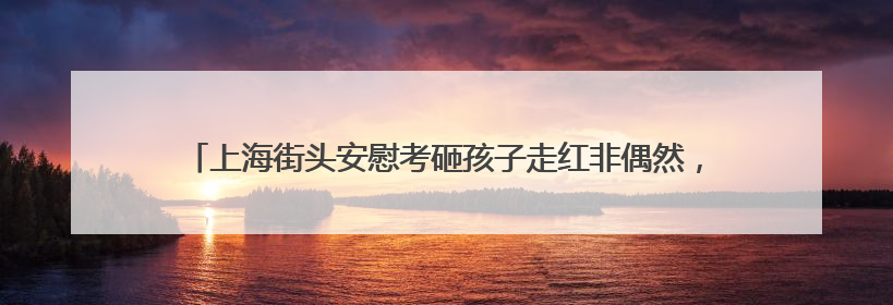 上海街头安慰考砸孩子走红非偶然，“前辈们一直教我怎样做好交警”