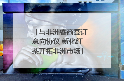 与非洲客商签订意向协议 新化红茶开拓非洲市场