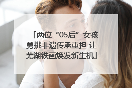 两位“05后”女孩勇挑非遗传承重担 让芜湖铁画焕发新生机