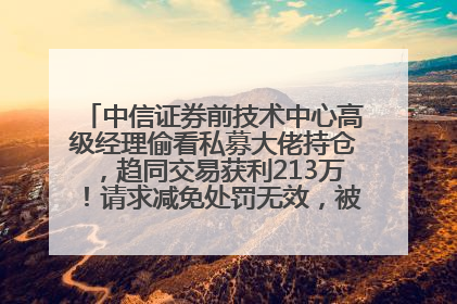 中信证券前技术中心高级经理偷看私募大佬持仓，趋同交易获利213万！请求减免处罚无效，被罚没426万
