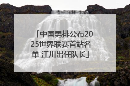 中国男排公布2025世界联赛首站名单 江川出任队长