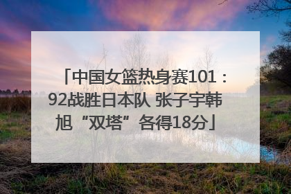 中国女篮热身赛101∶92战胜日本队 张子宇韩旭“双塔”各得18分