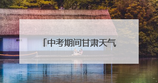中考期间甘肃天气预报，请查收→